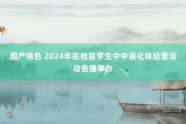 国产情色 2024年在桂留学生中中语化体验营活动告捷举办