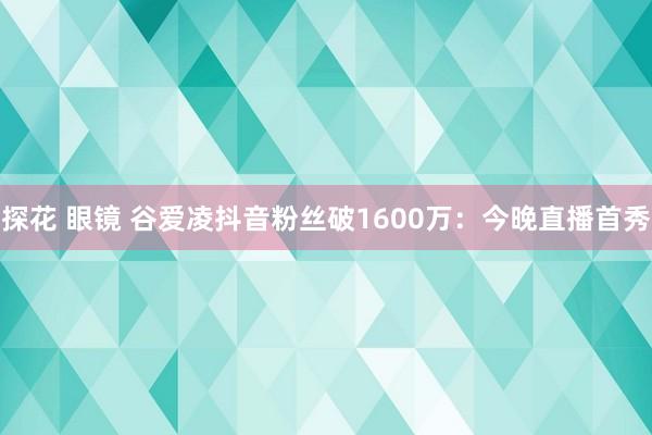 探花 眼镜 谷爱凌抖音粉丝破1600万：今晚直播首秀
