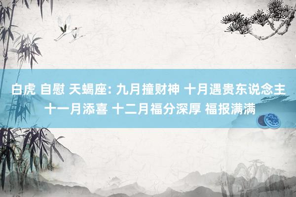 白虎 自慰 天蝎座: 九月撞财神 十月遇贵东说念主 十一月添喜 十二月福分深厚 福报满满