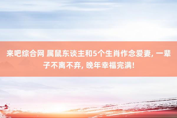 来吧综合网 属鼠东谈主和5个生肖作念爱妻， 一辈子不离不弃， 晚年幸福完满!
