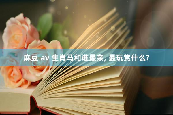 麻豆 av 生肖马和谁最亲， 最玩赏什么?