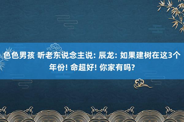 色色男孩 听老东说念主说: 辰龙: 如果建树在这3个年份! 命超好! 你家有吗?