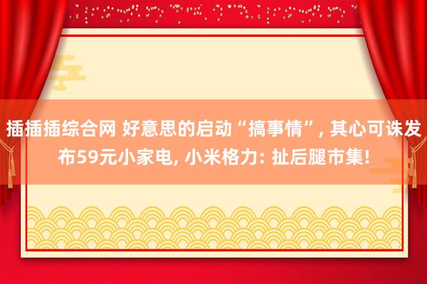 插插插综合网 好意思的启动“搞事情”， 其心可诛发布59元小家电， 小米格力: 扯后腿市集!