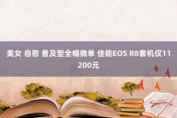美女 自慰 普及型全幅微单 佳能EOS R8套机仅11200元
