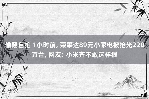偷窥自拍 1小时前， 荣事达89元小家电被抢光220万台， 网友: 小米齐不敢这样狠