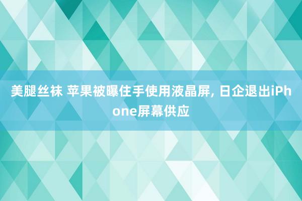 美腿丝袜 苹果被曝住手使用液晶屏， 日企退出iPhone屏幕供应