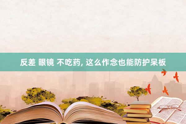 反差 眼镜 不吃药， 这么作念也能防护呆板