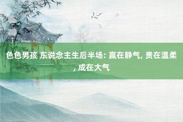 色色男孩 东说念主生后半场: 赢在静气， 贵在温柔， 成在大气