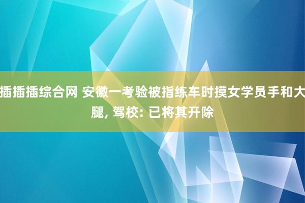 插插插综合网 安徽一考验被指练车时摸女学员手和大腿， 驾校: 已将其开除