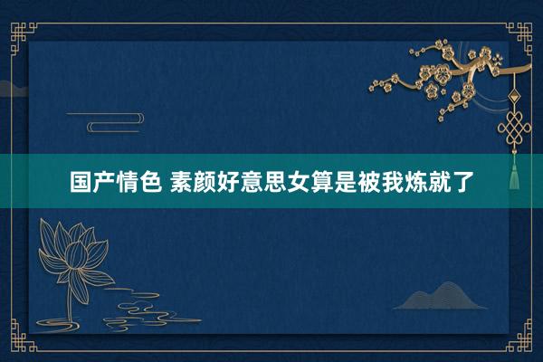 国产情色 素颜好意思女算是被我炼就了