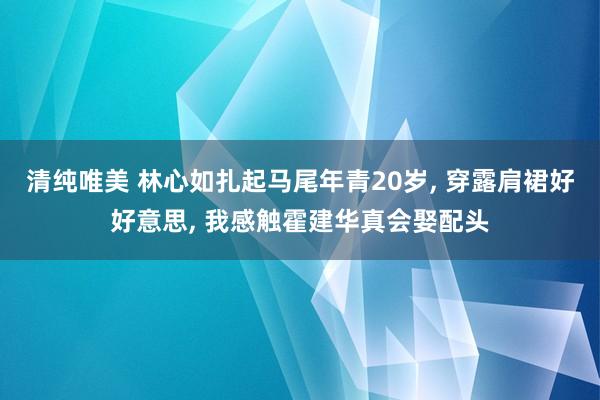 清纯唯美 林心如扎起马尾年青20岁， 穿露肩裙好好意思， 我感触霍建华真会娶配头