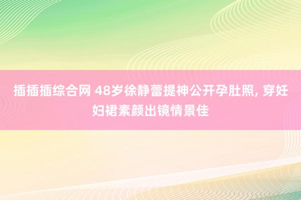 插插插综合网 48岁徐静蕾提神公开孕肚照， 穿妊妇裙素颜出镜情景佳