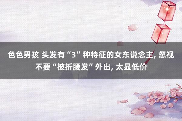 色色男孩 头发有“3”种特征的女东说念主， 忽视不要“披折腰发”外出， 太显低价