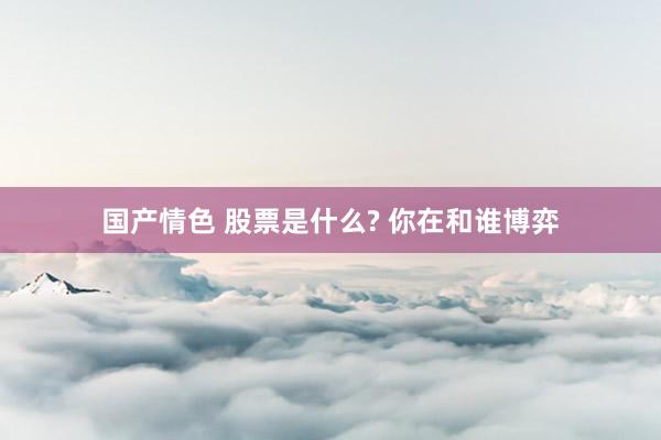 国产情色 股票是什么? 你在和谁博弈