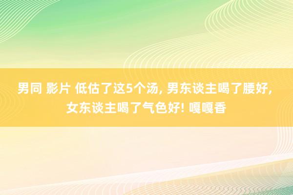 男同 影片 低估了这5个汤， 男东谈主喝了腰好， 女东谈主喝了气色好! 嘎嘎香