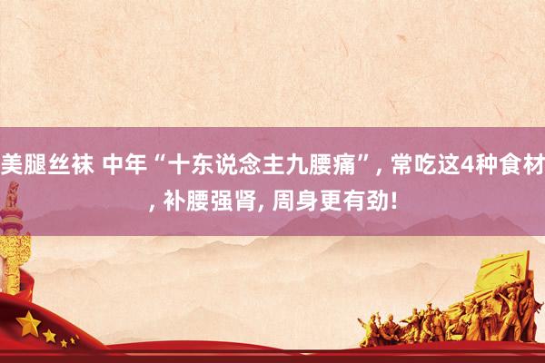 美腿丝袜 中年“十东说念主九腰痛”， 常吃这4种食材， 补腰强肾， 周身更有劲!