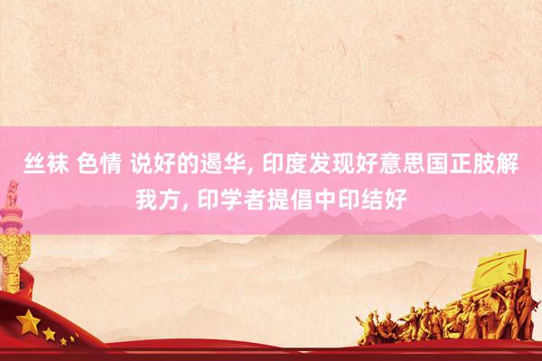 丝袜 色情 说好的遏华， 印度发现好意思国正肢解我方， 印学者提倡中印结好