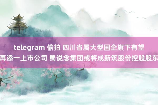 telegram 偷拍 四川省属大型国企旗下有望再添一上市公司 蜀说念集团或将成新筑股份控股股东