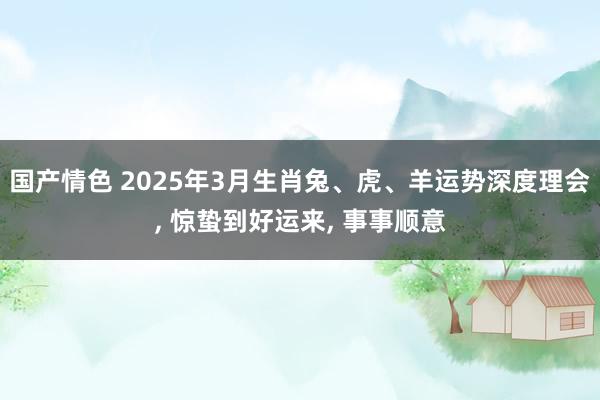 国产情色 2025年3月生肖兔、虎、羊运势深度理会， 惊蛰到好运来， 事事顺意