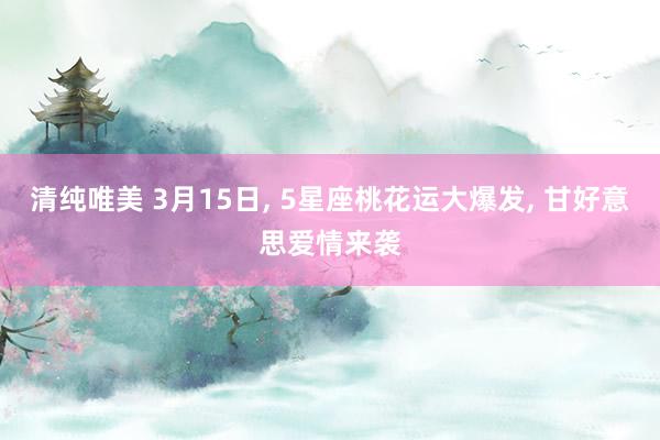 清纯唯美 3月15日， 5星座桃花运大爆发， 甘好意思爱情来袭