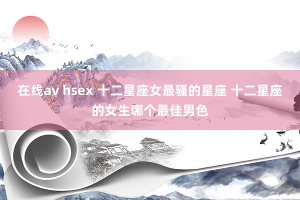 在线av hsex 十二星座女最骚的星座 十二星座的女生哪个最佳男色