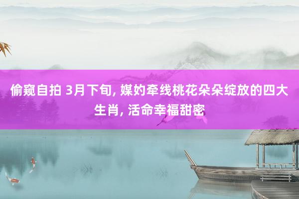 偷窥自拍 3月下旬， 媒妁牵线桃花朵朵绽放的四大生肖， 活命幸福甜密