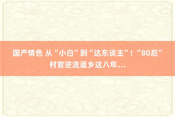国产情色 从“小白”到“达东谈主”! “80后”村官逆流返乡这八年…