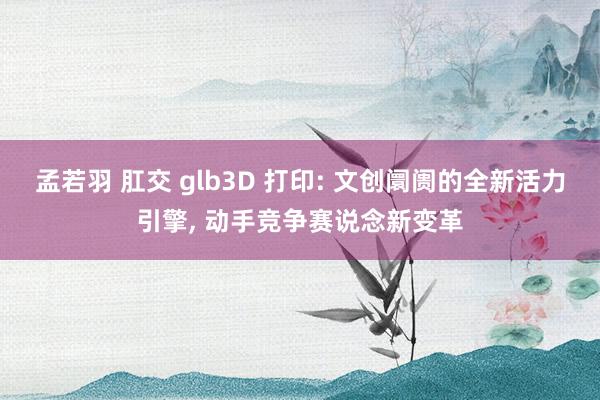 孟若羽 肛交 glb3D 打印: 文创阛阓的全新活力引擎， 动手竞争赛说念新变革