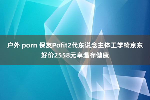 户外 porn 保友Pofit2代东说念主体工学椅京东好价2558元享温存健康