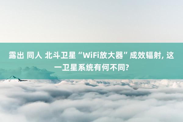 露出 同人 北斗卫星“WiFi放大器”成效辐射， 这一卫星系统有何不同?
