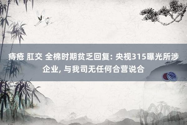 痔疮 肛交 全棉时期贫乏回复: 央视315曝光所涉企业， 与我司无任何合营说合