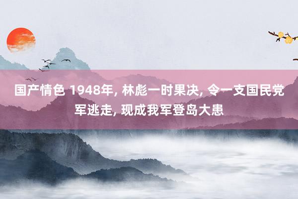 国产情色 1948年， 林彪一时果决， 令一支国民党军逃走， 现成我军登岛大患