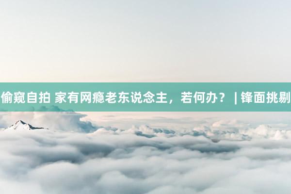 偷窥自拍 家有网瘾老东说念主，若何办？ | 锋面挑剔