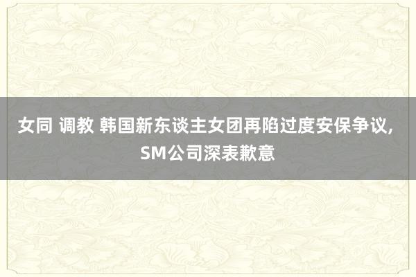女同 调教 韩国新东谈主女团再陷过度安保争议， SM公司深表歉意