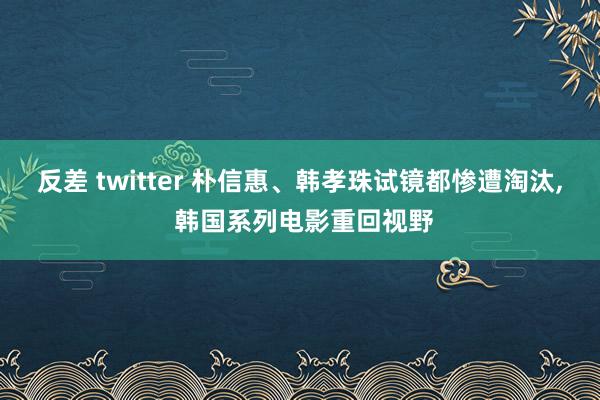 反差 twitter 朴信惠、韩孝珠试镜都惨遭淘汰， 韩国系列电影重回视野