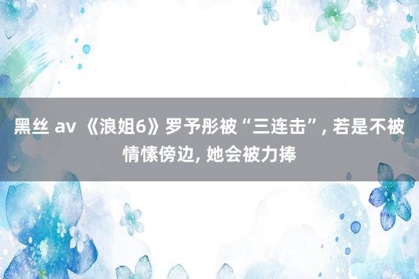 黑丝 av 《浪姐6》罗予彤被“三连击”， 若是不被情愫傍边， 她会被力捧