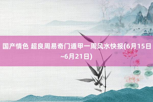 国产情色 超良周易奇门遁甲一周风水快报(6月15日~6月21日)
