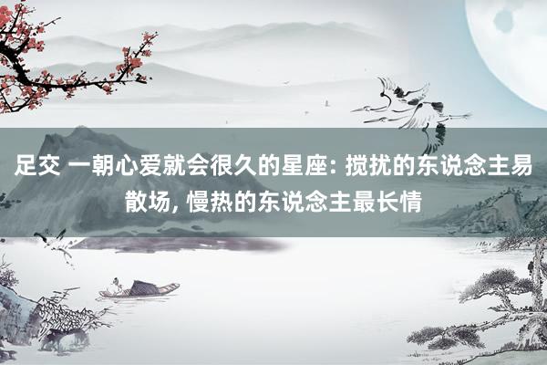 足交 一朝心爱就会很久的星座: 搅扰的东说念主易散场， 慢热的东说念主最长情