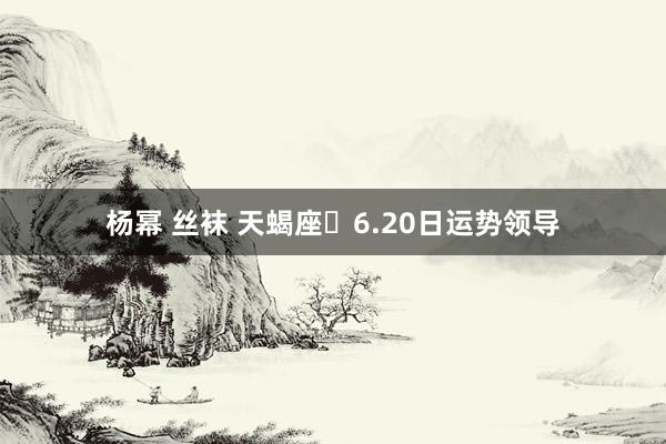 杨幂 丝袜 天蝎座♏6.20日运势领导