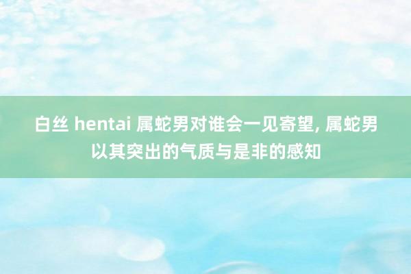白丝 hentai 属蛇男对谁会一见寄望， 属蛇男以其突出的气质与是非的感知