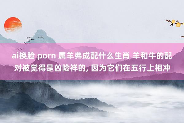 ai换脸 porn 属羊弗成配什么生肖 羊和牛的配对被觉得是凶险祥的， 因为它们在五行上相冲