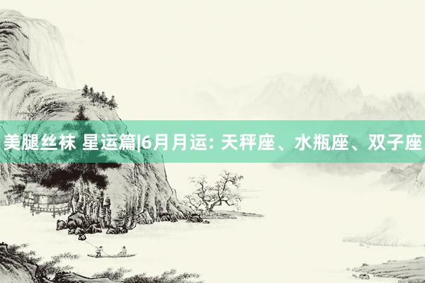 美腿丝袜 星运篇|6月月运: 天秤座、水瓶座、双子座