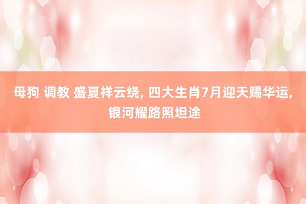母狗 调教 盛夏祥云绕， 四大生肖7月迎天赐华运， 银河耀路照坦途