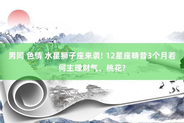 男同 色情 水星狮子座来袭! 12星座畴昔3个月若何主理财气、桃花?