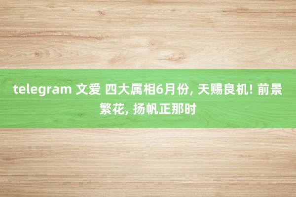 telegram 文爱 四大属相6月份， 天赐良机! 前景繁花， 扬帆正那时