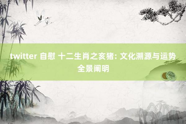 twitter 自慰 十二生肖之亥猪: 文化溯源与运势全景阐明